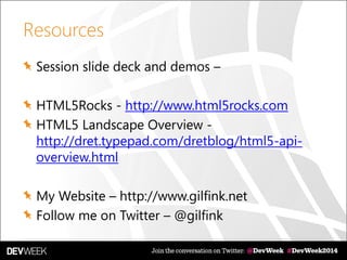 Resources
Session slide deck and demos –
HTML5Rocks - http://www.html5rocks.com
HTML5 Landscape Overview -
http://dret.typepad.com/dretblog/html5-api-
overview.html
My Website – http://www.gilfink.net
Follow me on Twitter – @gilfink
 