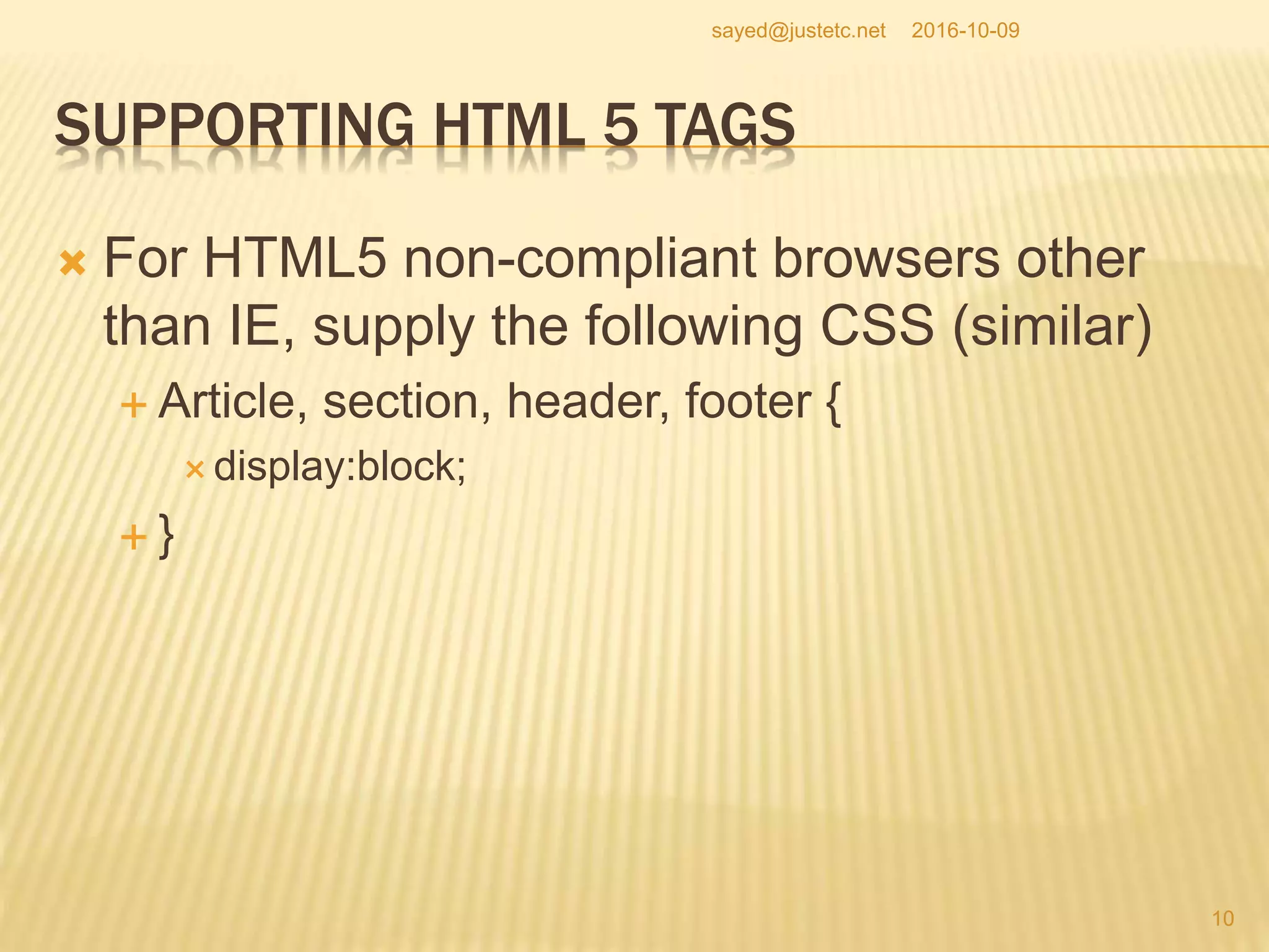 SUPPORTING HTML 5 TAGS
 For HTML5 non-compliant browsers other
than IE, supply the following CSS (similar)
 Article, section, header, footer {
 display:block;
 }
2016-10-09
10
sayed@justetc.net
 