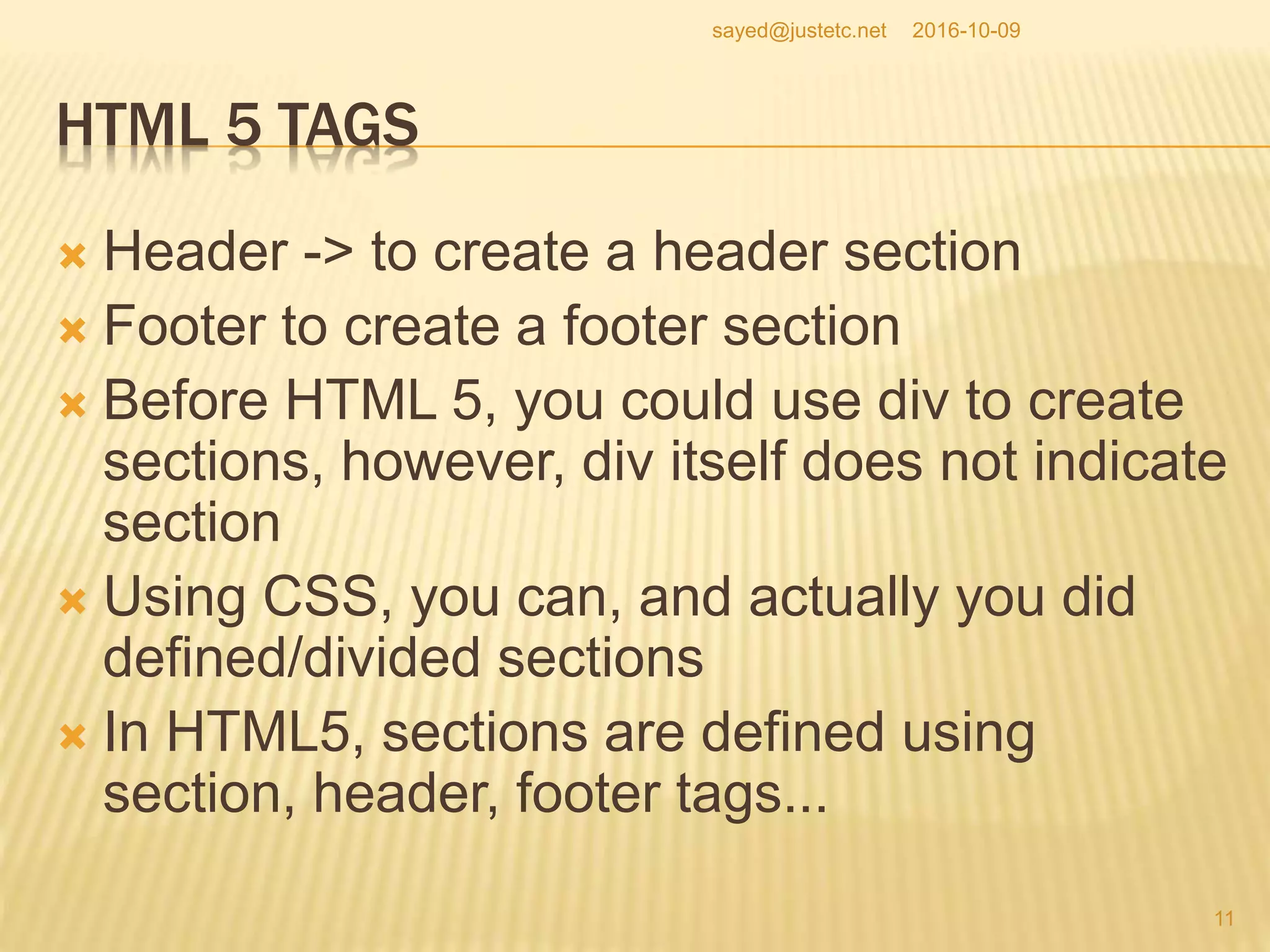HTML 5 TAGS
 Header -> to create a header section
 Footer to create a footer section
 Before HTML 5, you could use div to create
sections, however, div itself does not indicate
section
 Using CSS, you can, and actually you did
defined/divided sections
 In HTML5, sections are defined using
section, header, footer tags...
2016-10-09
11
sayed@justetc.net
 