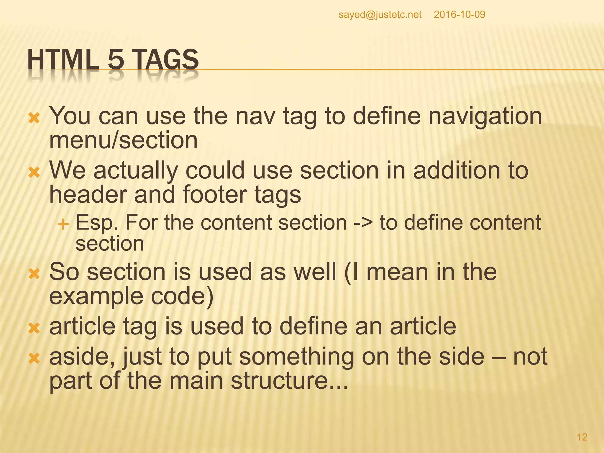 HTML 5 TAGS
 You can use the nav tag to define navigation
menu/section
 We actually could use section in addition to
header and footer tags
 Esp. For the content section -> to define content
section
 So section is used as well (I mean in the
example code)
 article tag is used to define an article
 aside, just to put something on the side – not
part of the main structure...
2016-10-09
12
sayed@justetc.net
 