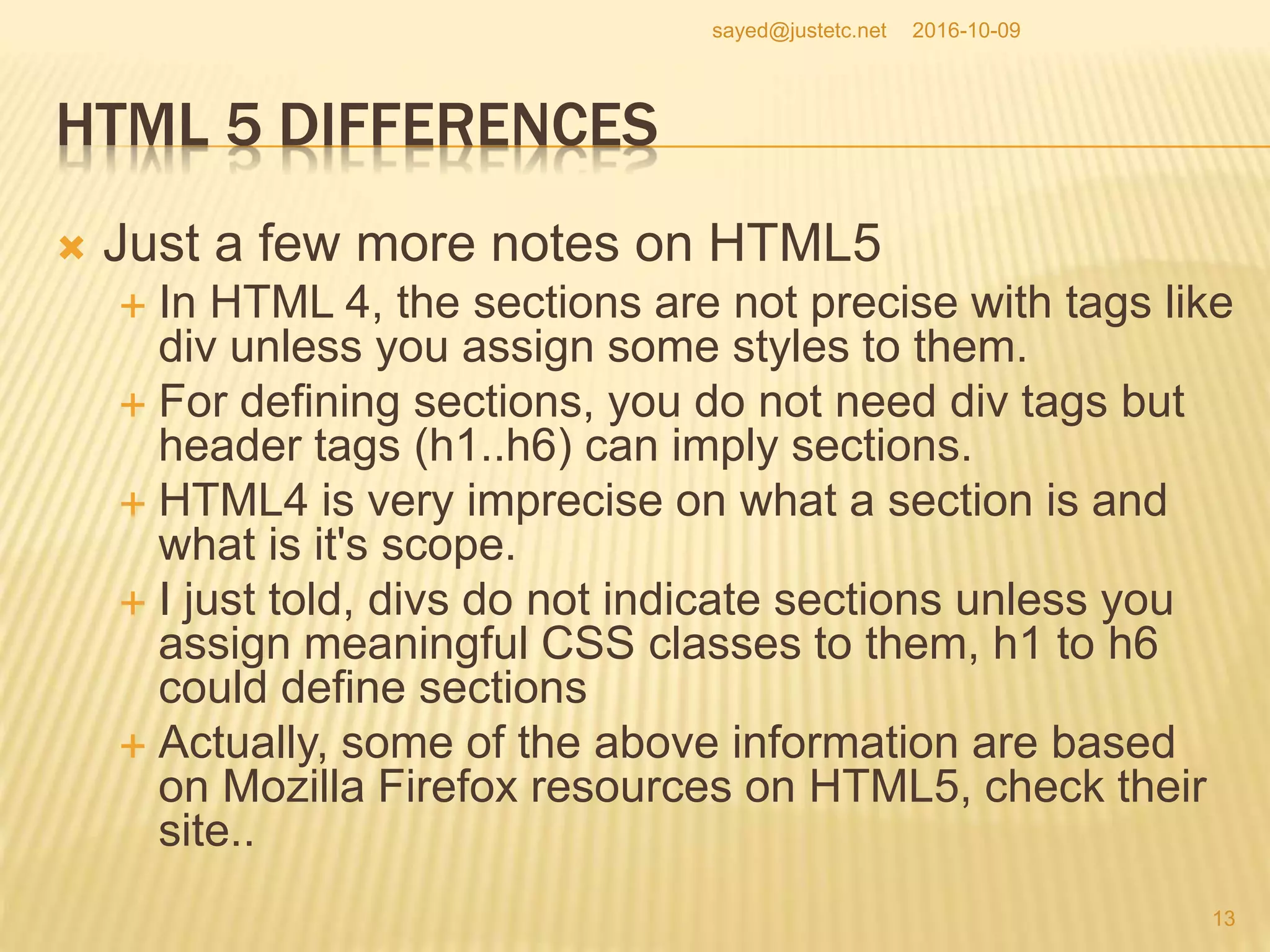 HTML 5 DIFFERENCES
 Just a few more notes on HTML5
 In HTML 4, the sections are not precise with tags like
div unless you assign some styles to them.
 For defining sections, you do not need div tags but
header tags (h1..h6) can imply sections.
 HTML4 is very imprecise on what a section is and
what is it's scope.
 I just told, divs do not indicate sections unless you
assign meaningful CSS classes to them, h1 to h6
could define sections
 Actually, some of the above information are based
on Mozilla Firefox resources on HTML5, check their
site..
2016-10-09
13
sayed@justetc.net
 