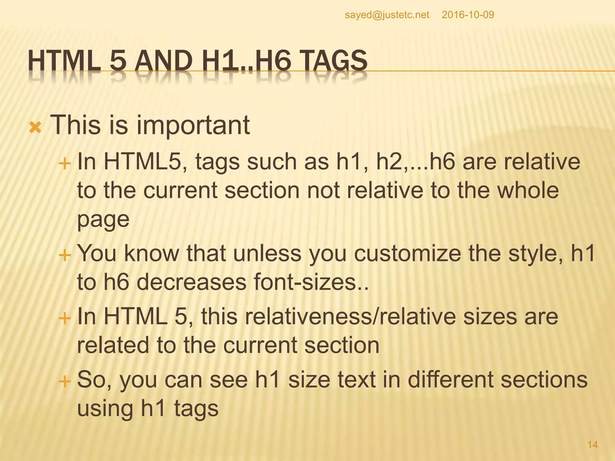 HTML 5 AND H1..H6 TAGS
 This is important
 In HTML5, tags such as h1, h2,...h6 are relative
to the current section not relative to the whole
page
 You know that unless you customize the style, h1
to h6 decreases font-sizes..
 In HTML 5, this relativeness/relative sizes are
related to the current section
 So, you can see h1 size text in different sections
using h1 tags
2016-10-09
14
sayed@justetc.net
 