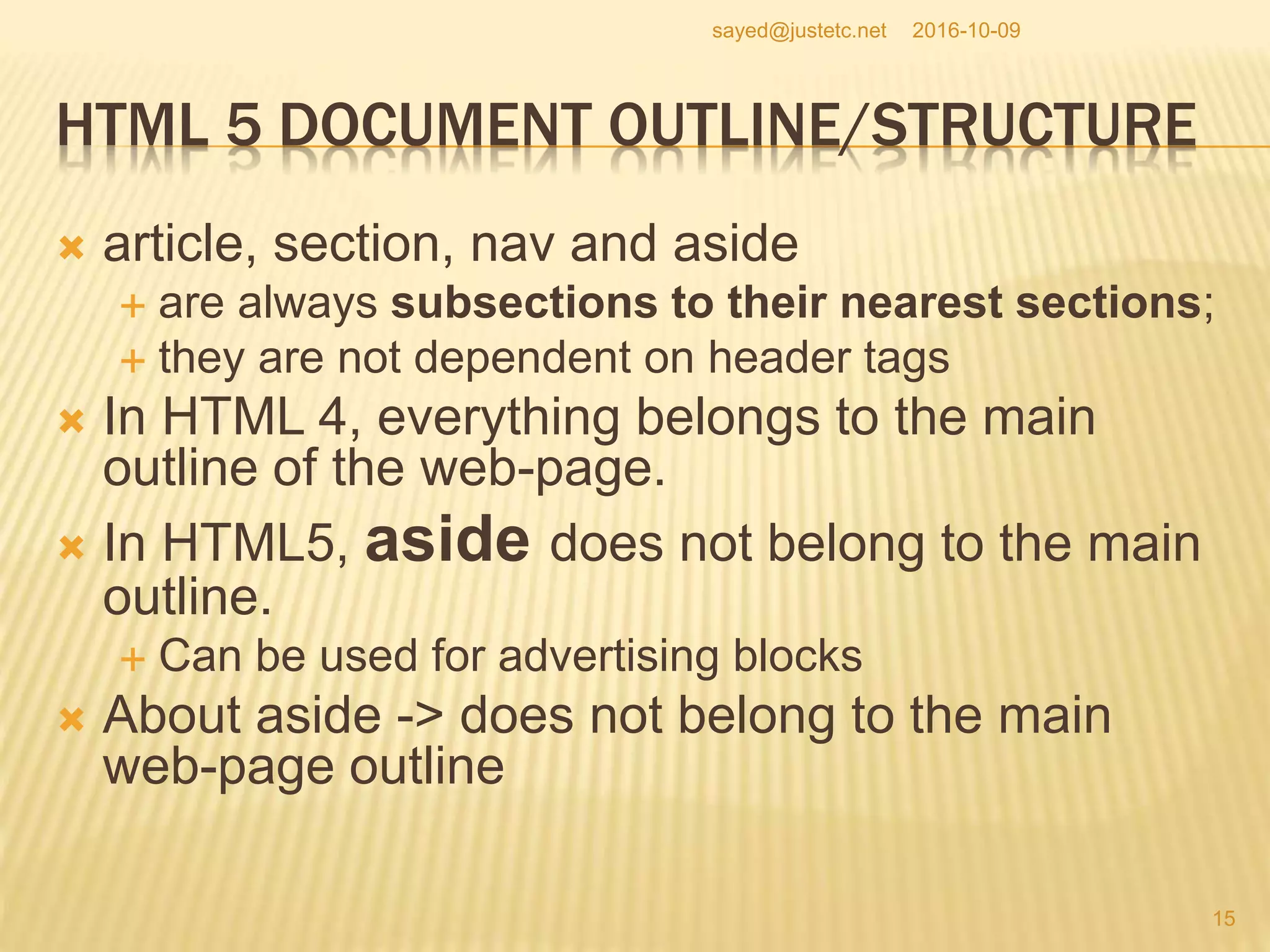 HTML 5 DOCUMENT OUTLINE/STRUCTURE
 article, section, nav and aside
 are always subsections to their nearest sections;
 they are not dependent on header tags
 In HTML 4, everything belongs to the main
outline of the web-page.
 In HTML5, aside does not belong to the main
outline.
 Can be used for advertising blocks
 About aside -> does not belong to the main
web-page outline
2016-10-09
15
sayed@justetc.net
 