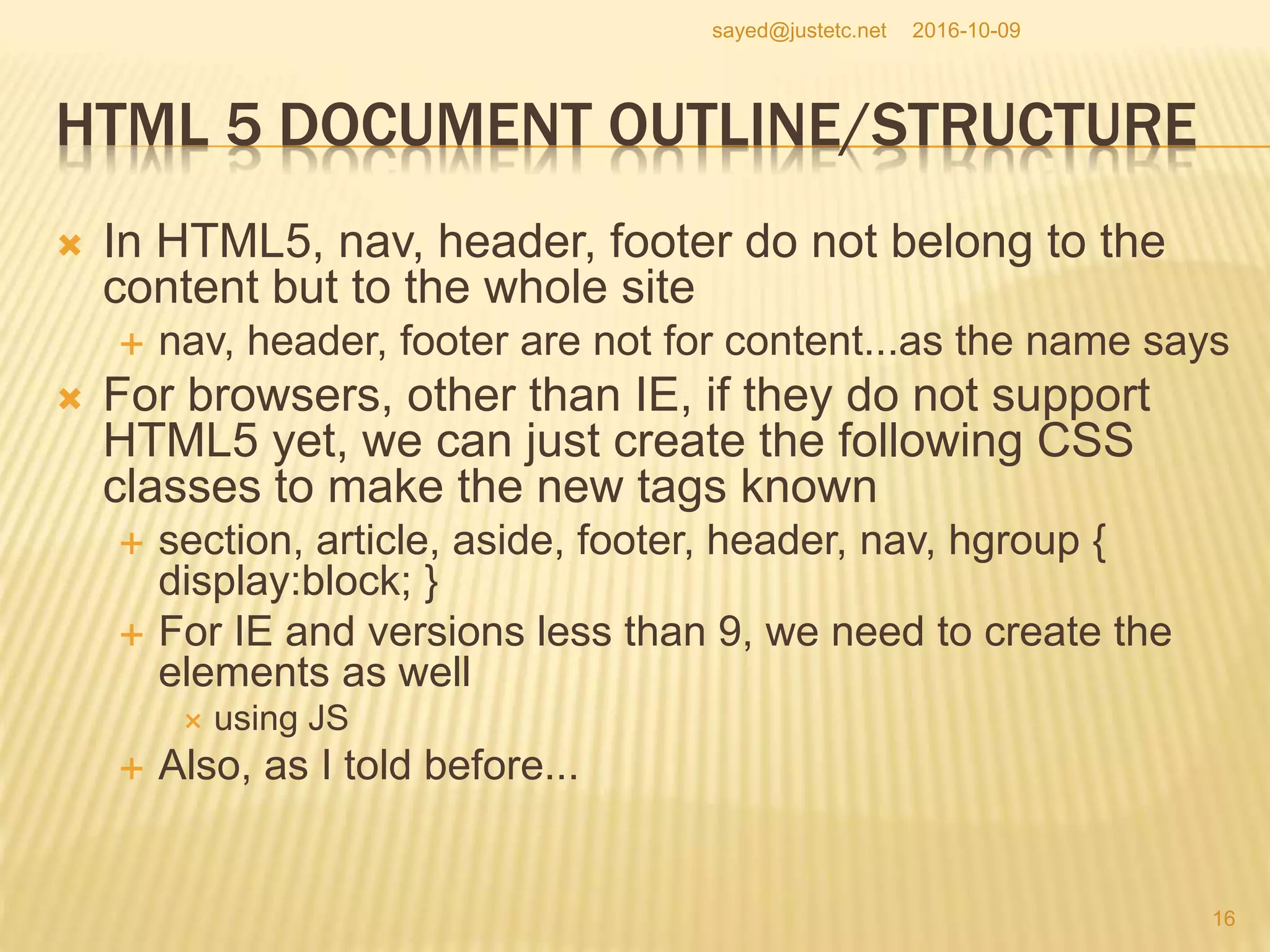 HTML 5 DOCUMENT OUTLINE/STRUCTURE
 In HTML5, nav, header, footer do not belong to the
content but to the whole site
 nav, header, footer are not for content...as the name says
 For browsers, other than IE, if they do not support
HTML5 yet, we can just create the following CSS
classes to make the new tags known
 section, article, aside, footer, header, nav, hgroup {
display:block; }
 For IE and versions less than 9, we need to create the
elements as well
 using JS
 Also, as I told before...
2016-10-09
16
sayed@justetc.net
 