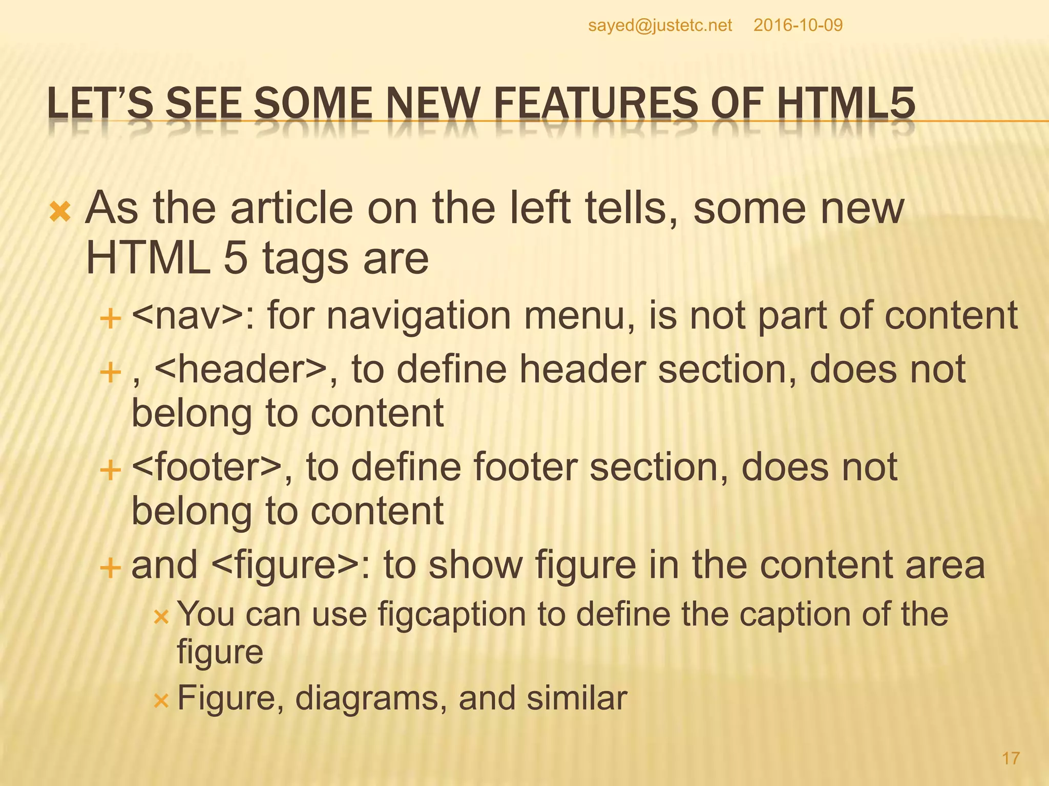 LET’S SEE SOME NEW FEATURES OF HTML5
 As the article on the left tells, some new
HTML 5 tags are
 <nav>: for navigation menu, is not part of content
 , <header>, to define header section, does not
belong to content
 <footer>, to define footer section, does not
belong to content
 and <figure>: to show figure in the content area
 You can use figcaption to define the caption of the
figure
 Figure, diagrams, and similar
2016-10-09
17
sayed@justetc.net
 