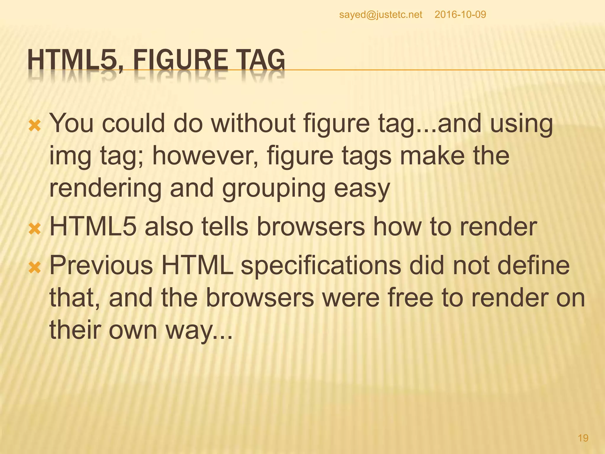 HTML5, FIGURE TAG
 You could do without figure tag...and using
img tag; however, figure tags make the
rendering and grouping easy
 HTML5 also tells browsers how to render
 Previous HTML specifications did not define
that, and the browsers were free to render on
their own way...
2016-10-09
19
sayed@justetc.net
 