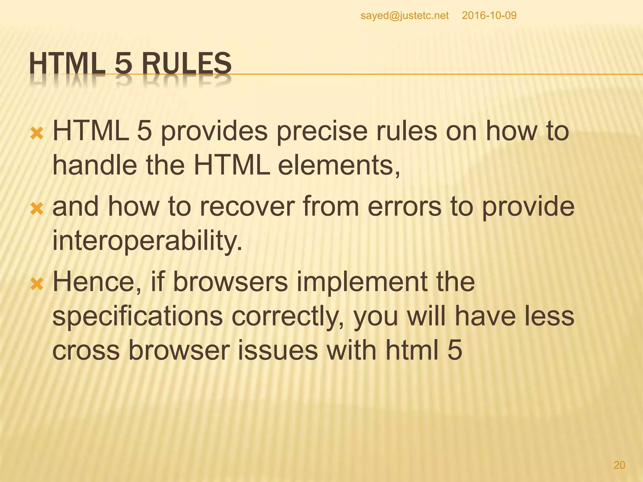 HTML 5 RULES
 HTML 5 provides precise rules on how to
handle the HTML elements,
 and how to recover from errors to provide
interoperability.
 Hence, if browsers implement the
specifications correctly, you will have less
cross browser issues with html 5
2016-10-09
20
sayed@justetc.net
 