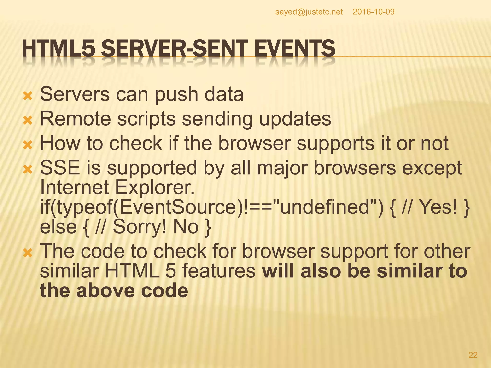 HTML5 SERVER-SENT EVENTS
 Servers can push data
 Remote scripts sending updates
 How to check if the browser supports it or not
 SSE is supported by all major browsers except
Internet Explorer.
if(typeof(EventSource)!=="undefined") { // Yes! }
else { // Sorry! No }
 The code to check for browser support for other
similar HTML 5 features will also be similar to
the above code
2016-10-09
22
sayed@justetc.net
 