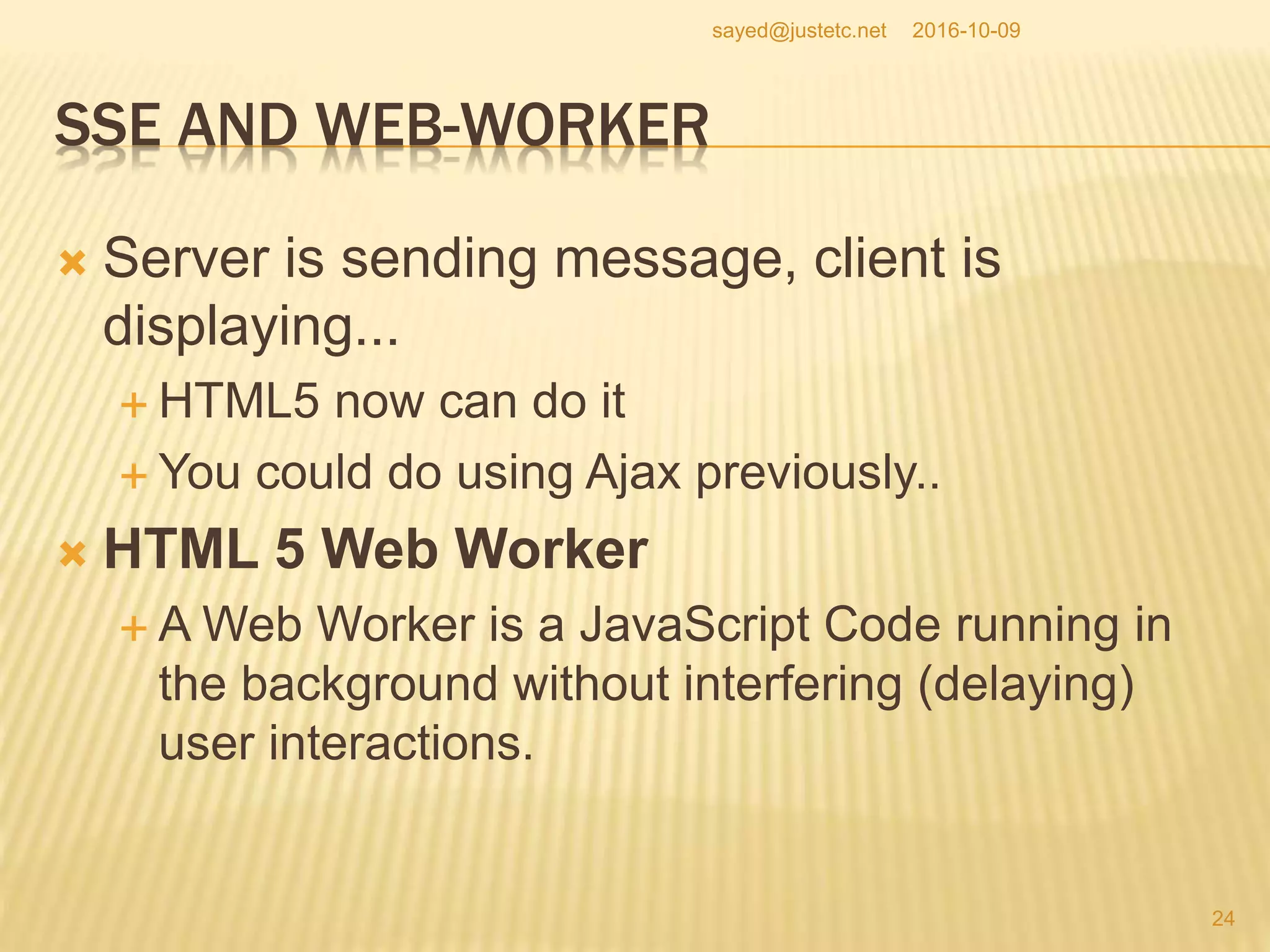 SSE AND WEB-WORKER
 Server is sending message, client is
displaying...
 HTML5 now can do it
 You could do using Ajax previously..
 HTML 5 Web Worker
 A Web Worker is a JavaScript Code running in
the background without interfering (delaying)
user interactions.
2016-10-09
24
sayed@justetc.net
 