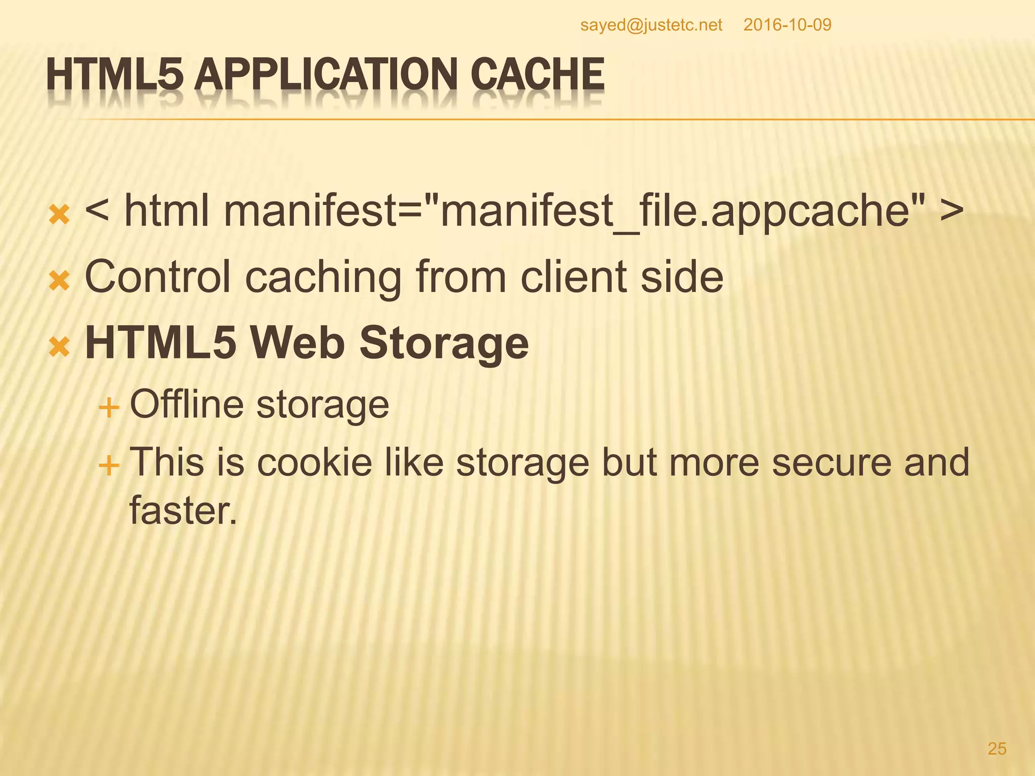 HTML5 APPLICATION CACHE
 < html manifest="manifest_file.appcache" >
 Control caching from client side
 HTML5 Web Storage
 Offline storage
 This is cookie like storage but more secure and
faster.
2016-10-09
25
sayed@justetc.net
 