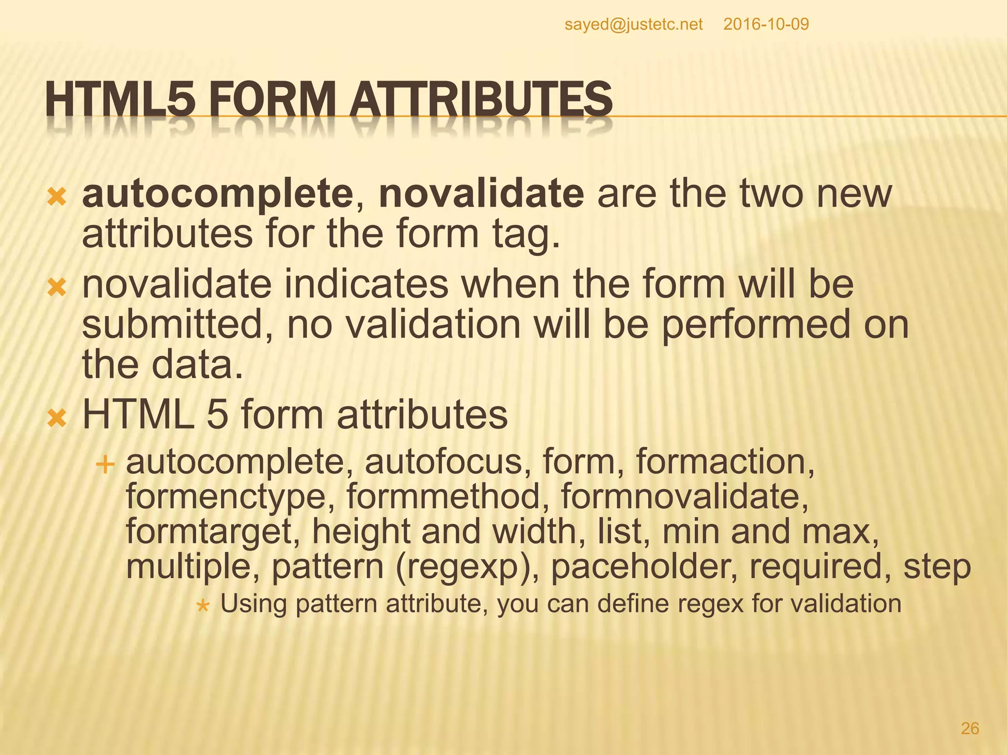 HTML5 FORM ATTRIBUTES
 autocomplete, novalidate are the two new
attributes for the form tag.
 novalidate indicates when the form will be
submitted, no validation will be performed on
the data.
 HTML 5 form attributes
 autocomplete, autofocus, form, formaction,
formenctype, formmethod, formnovalidate,
formtarget, height and width, list, min and max,
multiple, pattern (regexp), paceholder, required, step
 Using pattern attribute, you can define regex for validation
2016-10-09
26
sayed@justetc.net
 