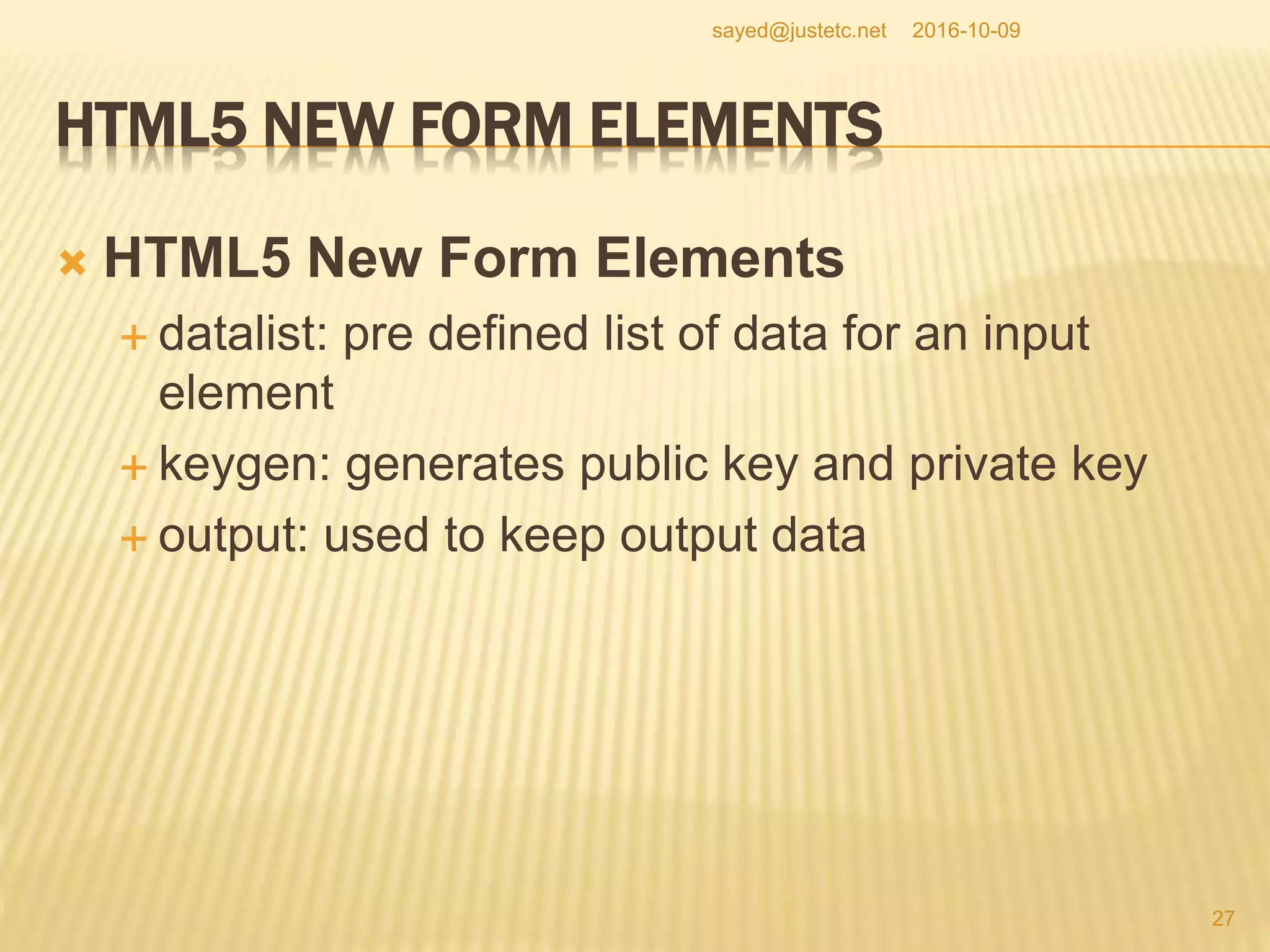 HTML5 NEW FORM ELEMENTS
 HTML5 New Form Elements
 datalist: pre defined list of data for an input
element
 keygen: generates public key and private key
 output: used to keep output data
2016-10-09
27
sayed@justetc.net
 