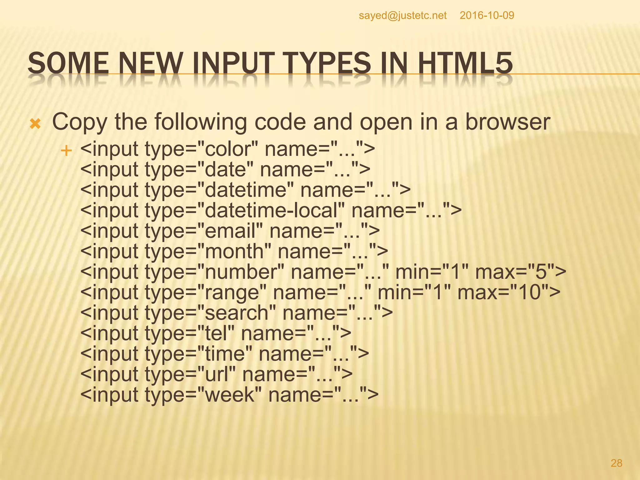 SOME NEW INPUT TYPES IN HTML5
 Copy the following code and open in a browser
 <input type="color" name="...">
<input type="date" name="...">
<input type="datetime" name="...">
<input type="datetime-local" name="...">
<input type="email" name="...">
<input type="month" name="...">
<input type="number" name="..." min="1" max="5">
<input type="range" name="..." min="1" max="10">
<input type="search" name="...">
<input type="tel" name="...">
<input type="time" name="...">
<input type="url" name="...">
<input type="week" name="...">
2016-10-09
28
sayed@justetc.net
 