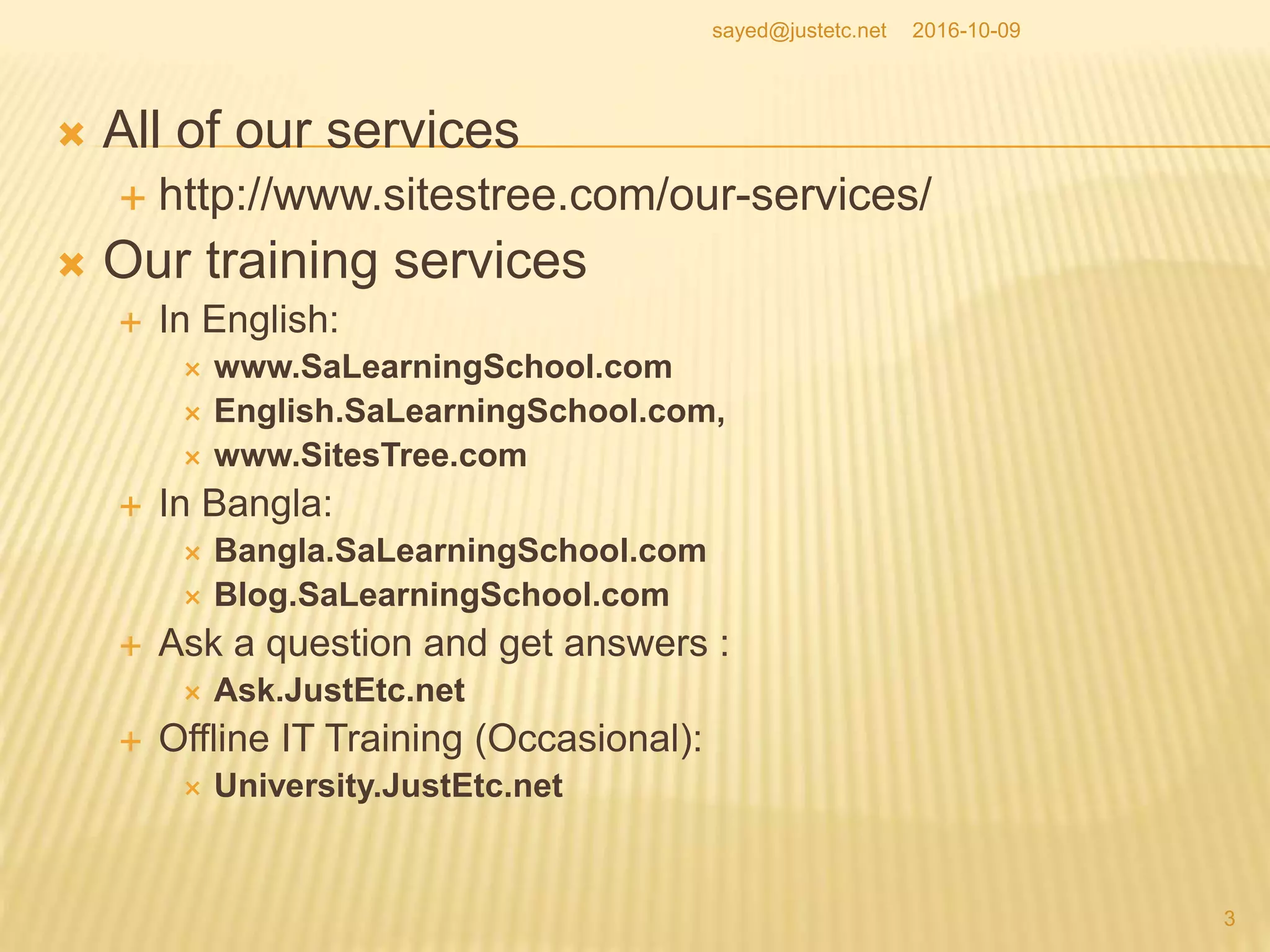  All of our services
 http://www.sitestree.com/our-services/
 Our training services
 In English:
 www.SaLearningSchool.com
 English.SaLearningSchool.com,
 www.SitesTree.com
 In Bangla:
 Bangla.SaLearningSchool.com
 Blog.SaLearningSchool.com
 Ask a question and get answers :
 Ask.JustEtc.net
 Offline IT Training (Occasional):
 University.JustEtc.net
2016-10-09
3
sayed@justetc.net
 