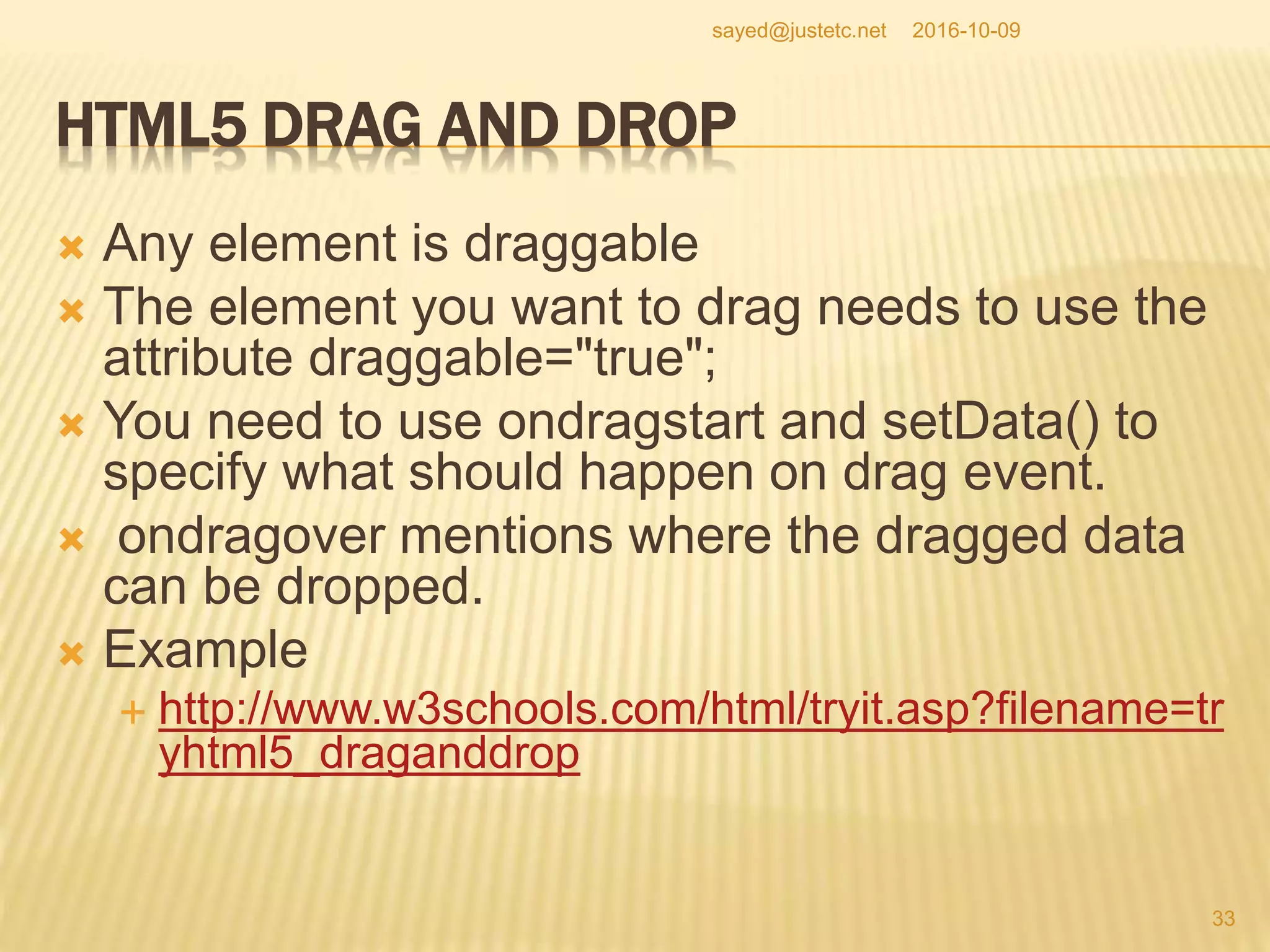 HTML5 DRAG AND DROP
 Any element is draggable
 The element you want to drag needs to use the
attribute draggable="true";
 You need to use ondragstart and setData() to
specify what should happen on drag event.
 ondragover mentions where the dragged data
can be dropped.
 Example
 http://www.w3schools.com/html/tryit.asp?filename=tr
yhtml5_draganddrop
2016-10-09
33
sayed@justetc.net
 