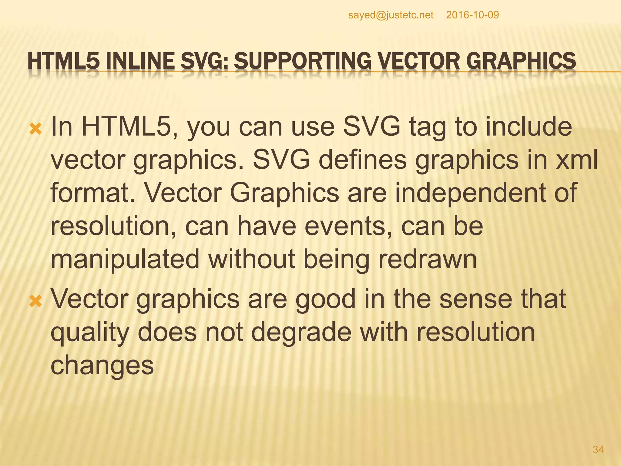 HTML5 INLINE SVG: SUPPORTING VECTOR GRAPHICS
 In HTML5, you can use SVG tag to include
vector graphics. SVG defines graphics in xml
format. Vector Graphics are independent of
resolution, can have events, can be
manipulated without being redrawn
 Vector graphics are good in the sense that
quality does not degrade with resolution
changes
2016-10-09
34
sayed@justetc.net
 
