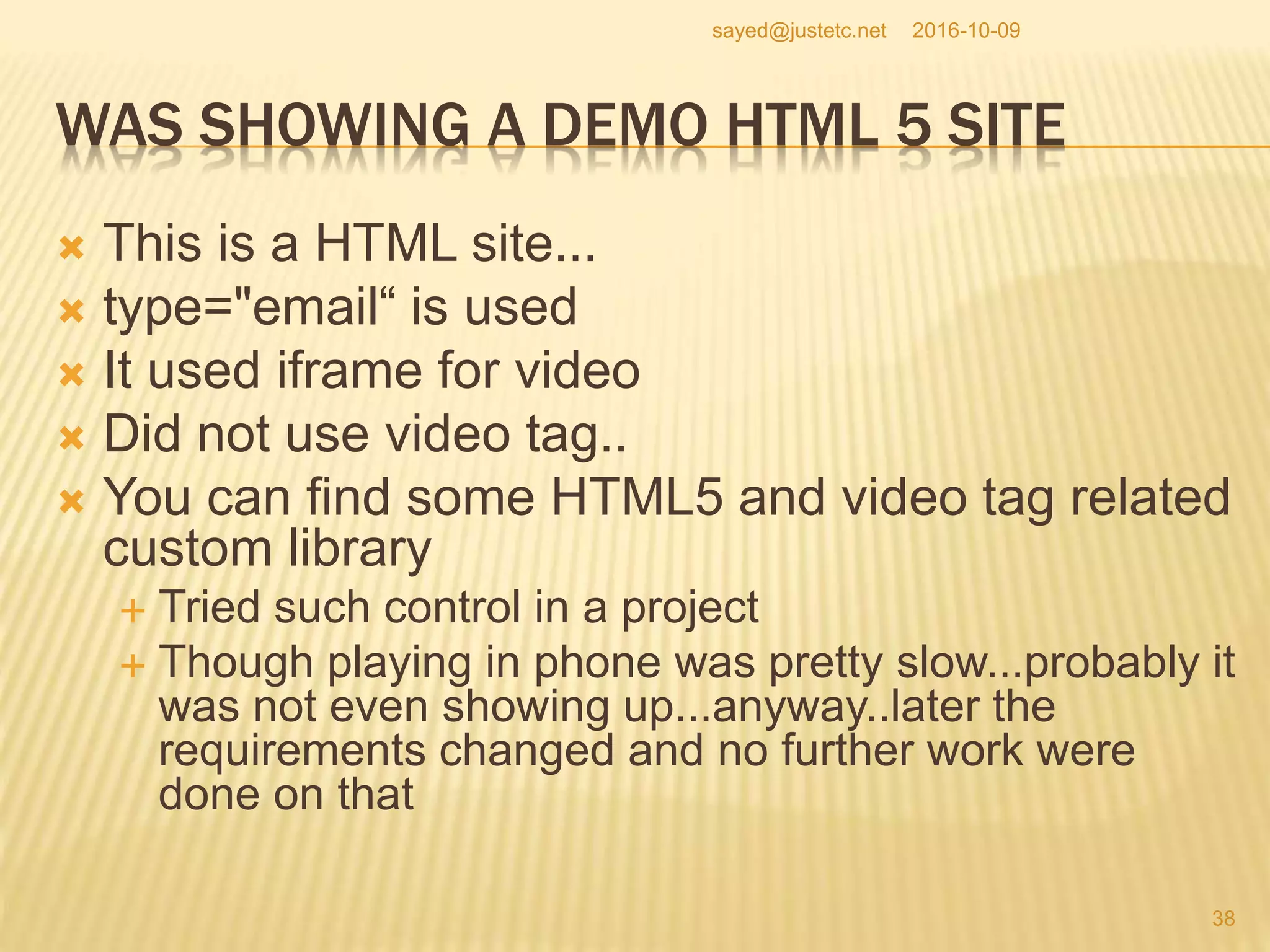 WAS SHOWING A DEMO HTML 5 SITE
 This is a HTML site...
 type="email“ is used
 It used iframe for video
 Did not use video tag..
 You can find some HTML5 and video tag related
custom library
 Tried such control in a project
 Though playing in phone was pretty slow...probably it
was not even showing up...anyway..later the
requirements changed and no further work were
done on that
2016-10-09
38
sayed@justetc.net
 