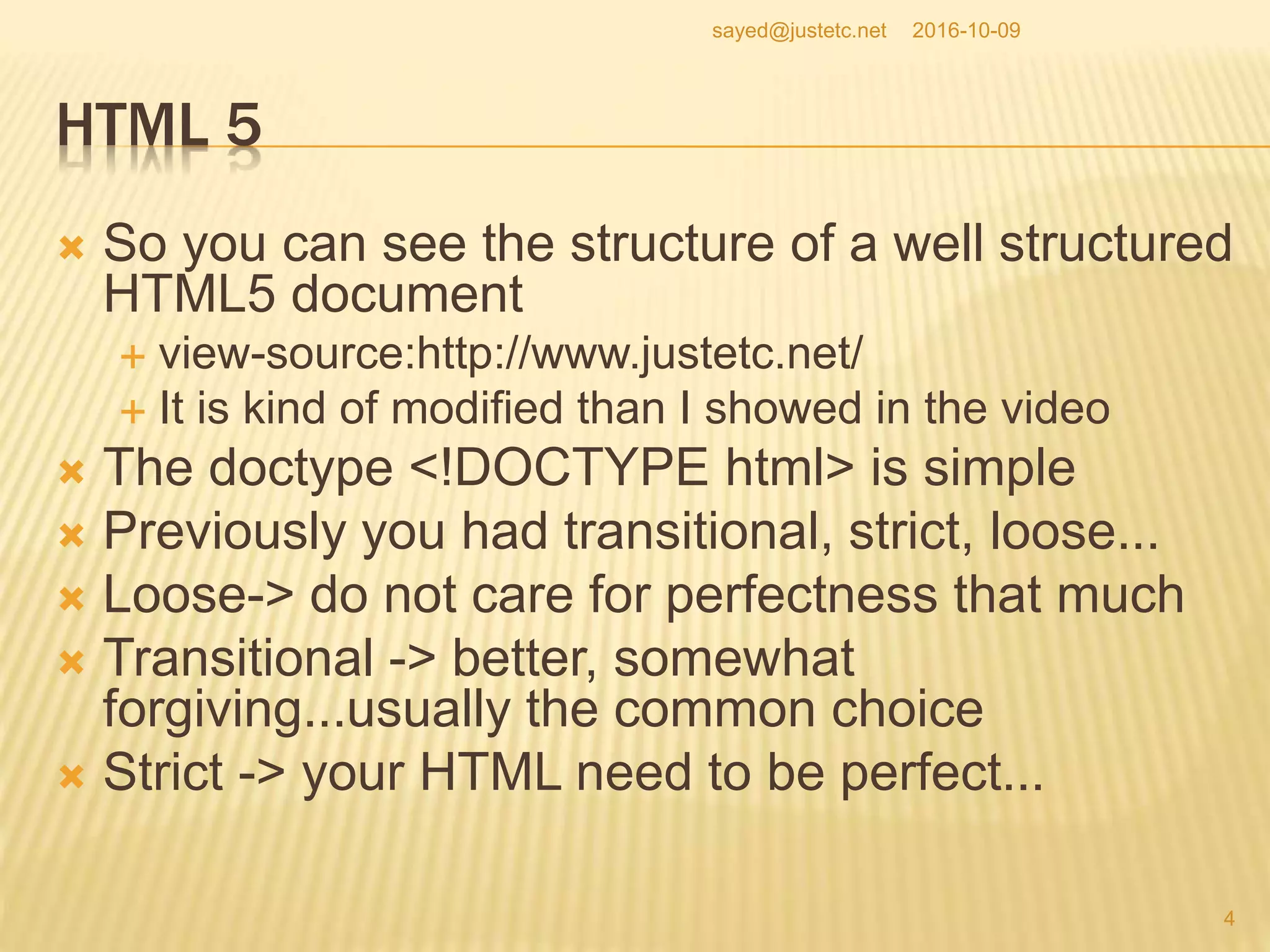 HTML 5
 So you can see the structure of a well structured
HTML5 document
 view-source:http://www.justetc.net/
 It is kind of modified than I showed in the video
 The doctype <!DOCTYPE html> is simple
 Previously you had transitional, strict, loose...
 Loose-> do not care for perfectness that much
 Transitional -> better, somewhat
forgiving...usually the common choice
 Strict -> your HTML need to be perfect...
2016-10-09
4
sayed@justetc.net
 