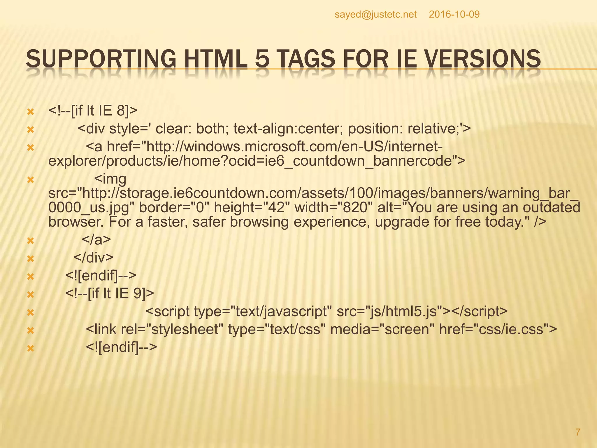 SUPPORTING HTML 5 TAGS FOR IE VERSIONS
 <!--[if lt IE 8]>
 <div style=' clear: both; text-align:center; position: relative;'>
 <a href="http://windows.microsoft.com/en-US/internet-
explorer/products/ie/home?ocid=ie6_countdown_bannercode">
 <img
src="http://storage.ie6countdown.com/assets/100/images/banners/warning_bar_
0000_us.jpg" border="0" height="42" width="820" alt="You are using an outdated
browser. For a faster, safer browsing experience, upgrade for free today." />
 </a>
 </div>
 <![endif]-->
 <!--[if lt IE 9]>
 <script type="text/javascript" src="js/html5.js"></script>
 <link rel="stylesheet" type="text/css" media="screen" href="css/ie.css">
 <![endif]-->
2016-10-09
7
sayed@justetc.net
 