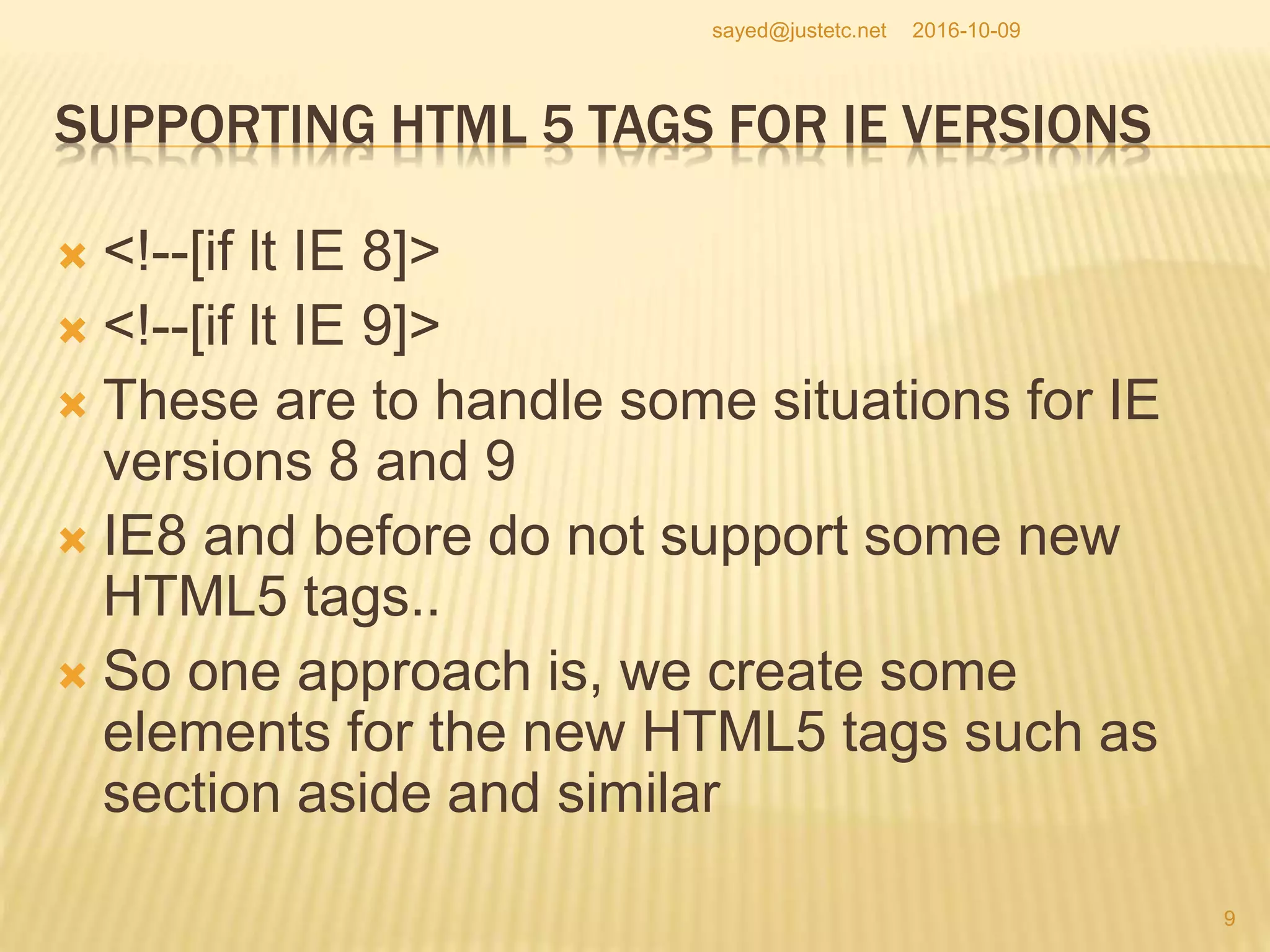 SUPPORTING HTML 5 TAGS FOR IE VERSIONS
 <!--[if lt IE 8]>
 <!--[if lt IE 9]>
 These are to handle some situations for IE
versions 8 and 9
 IE8 and before do not support some new
HTML5 tags..
 So one approach is, we create some
elements for the new HTML5 tags such as
section aside and similar
2016-10-09
9
sayed@justetc.net
 