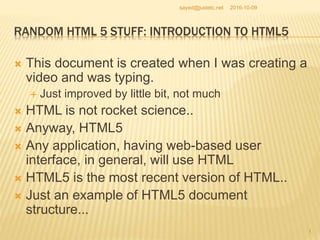 RANDOM HTML 5 STUFF: INTRODUCTION TO HTML5
 This document is created when I was creating a
video and was typing.
 Just improved by little bit, not much
 HTML is not rocket science..
 Anyway, HTML5
 Any application, having web-based user
interface, in general, will use HTML
 HTML5 is the most recent version of HTML..
 Just an example of HTML5 document
structure...
2016-10-09
1
sayed@justetc.net
 