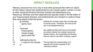 IMPACT MODULES
1 ig.module(
2 'game.main'
3 )
4 .requires(
5 'impact.game',
6 'impact.image',
7 'game.other-file'
8 )
9 .d...