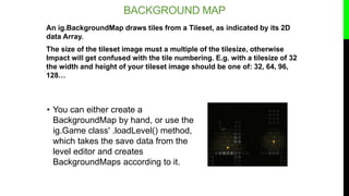 BACKGROUND MAP
An ig.BackgroundMap draws tiles from a Tileset, as indicated by its 2D
data Array.
The size of the tileset ...