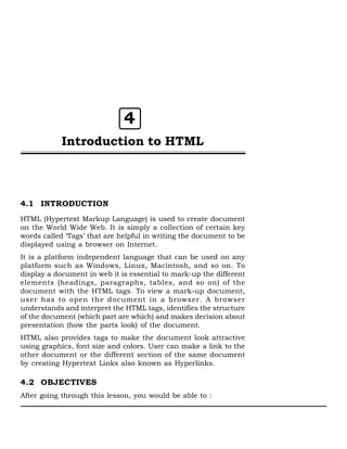 4
Introduction to HTML

4.1 INTRODUCTION
HTML (Hypertext Markup Language) is used to create document
on the World Wide Web. It is simply a collection of certain key
words called ‘Tags’ that are helpful in writing the document to be
displayed using a browser on Internet.
It is a platform independent language that can be used on any
platform such as Windows, Linux, Macintosh, and so on. To
display a document in web it is essential to mark-up the different
elements (headings, paragraphs, tables, and so on) of the
document with the HTML tags. To view a mark-up document,
user has to open the document in a browser. A browser
understands and interpret the HTML tags, identifies the structure
of the document (which part are which) and makes decision about
presentation (how the parts look) of the document.
HTML also provides tags to make the document look attractive
using graphics, font size and colors. User can make a link to the
other document or the different section of the same document
by creating Hypertext Links also known as Hyperlinks.

4.2 OBJECTIVES
After going through this lesson, you would be able to :

 