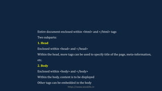 Entire document enclosed within <html> and </html> tags
Two subparts:
1. Head
Enclosed within <head> and </head>
Within the head, more tags can be used to specify title of the page, meta-information,
etc.
2. Body
Enclosed within <body> and </body>
Within the body, content is to be displayed
Other tags can be embedded in the body
https://www.seoskills.in
 