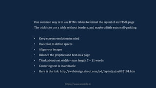 One common way is to use HTML tables to format the layout of an HTML page
The trick is to use a table without borders, and maybe a little extra cell-padding
• Keep screen resolution in mind
• Use color to define spaces
• Align your images
• Balance the graphics and text on a page
• Think about text width – scan length 7 – 11 words
• Centering text is inadvisable
• Here is the link: http://webdesign.about.com/od/layout/a/aa062104.htm
https://www.seoskills.in
 