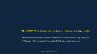 The <!DOCTYPE> declaration helps the browser to display a web page orrectly.
There are many different documents on the web, and a browser can only display an
HTML page 100% correctly if it knows the HTML type and version used.
https://www.seoskills.in
 