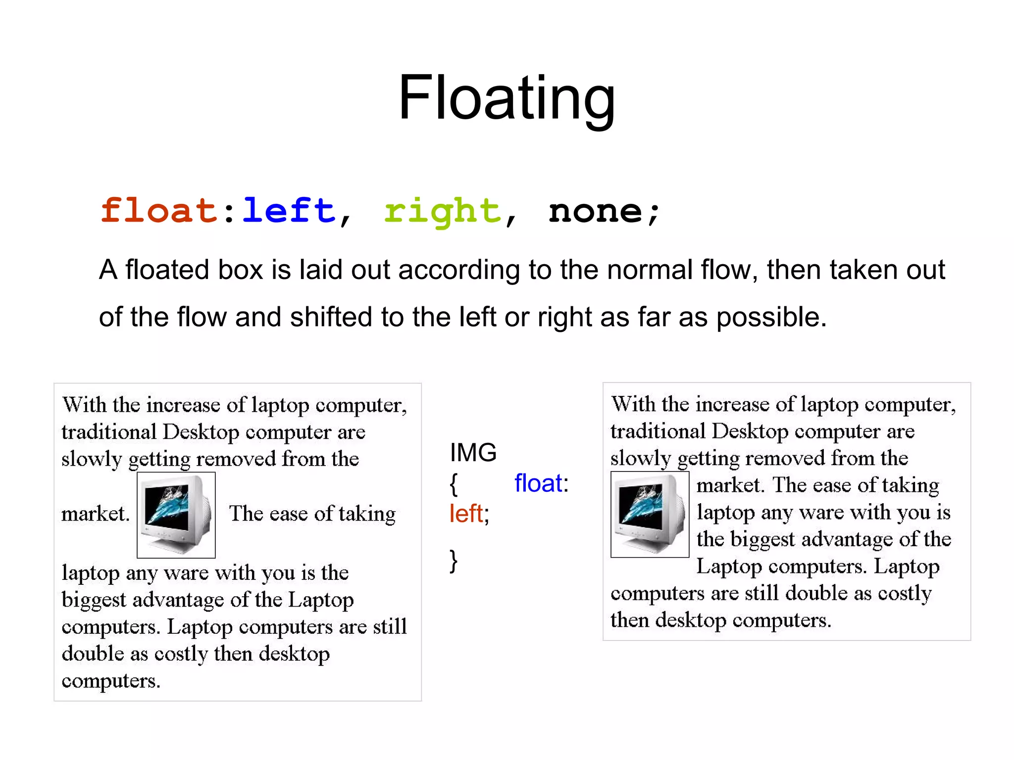 Floating
float:left, right, none;
A floated box is laid out according to the normal flow, then taken out
of the flow and shifted to the left or right as far as possible.



                              IMG
                              {     float:
                              left;
                              }
 