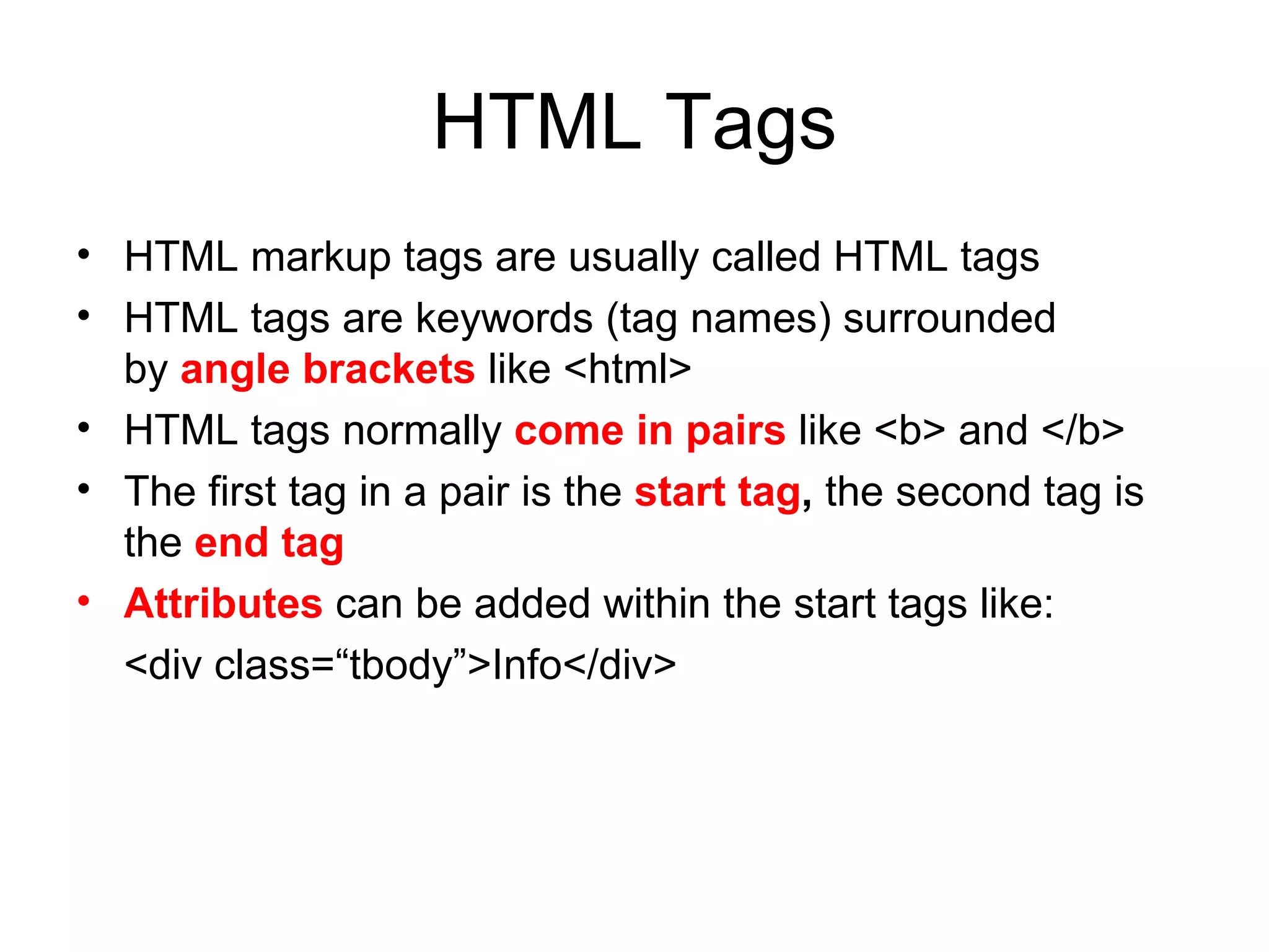 HTML Tags
• HTML markup tags are usually called HTML tags
• HTML tags are keywords (tag names) surrounded
  by angle brackets like <html>
• HTML tags normally come in pairs like <b> and </b>
• The first tag in a pair is the start tag, the second tag is
  the end tag
• Attributes can be added within the start tags like:
  <div class=“tbody”>Info</div>
 