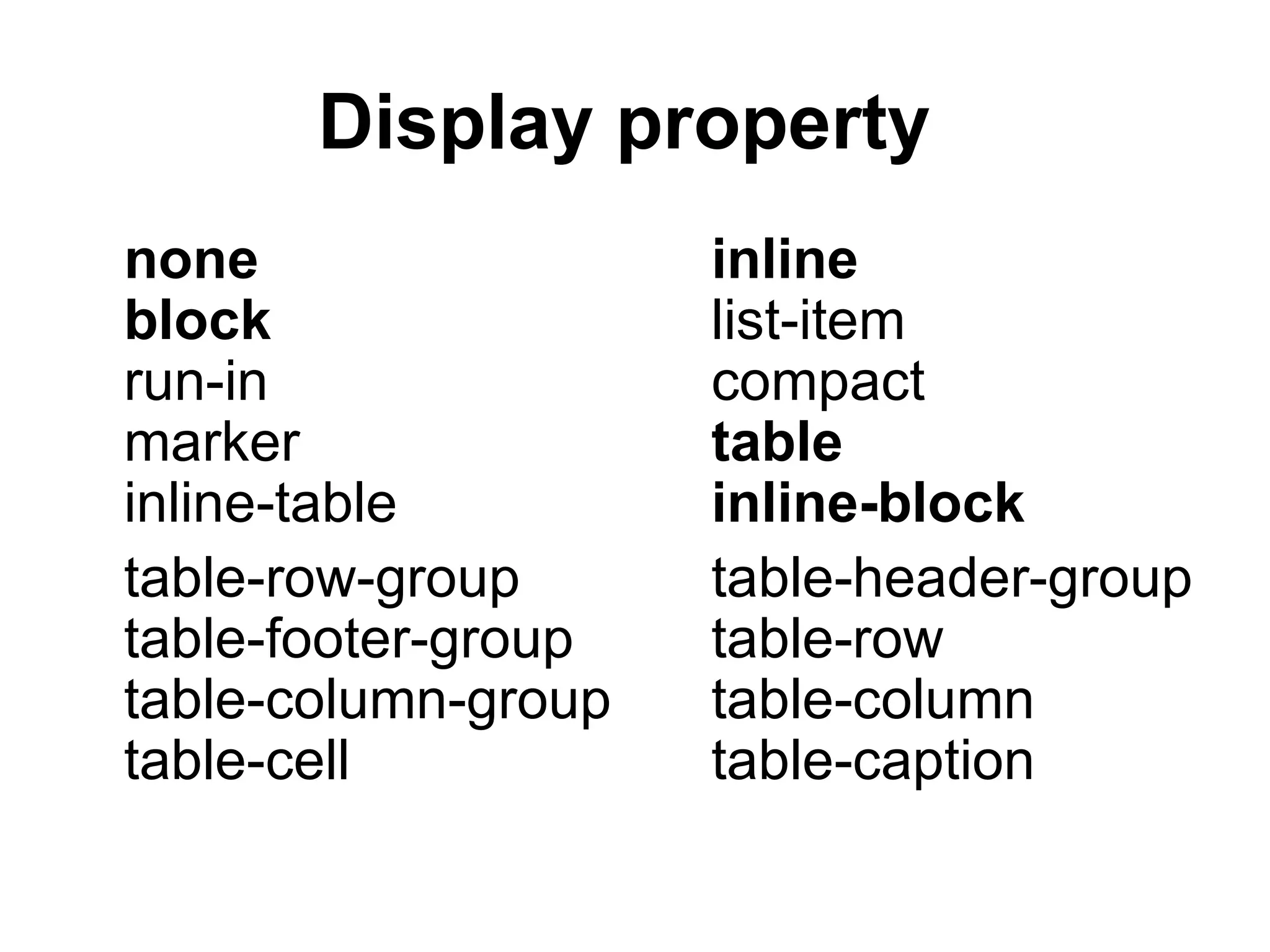 Display property
none                 inline
block                list-item
run-in               compact
marker               table
inline-table         inline-block
table-row-group      table-header-group
table-footer-group   table-row
table-column-group   table-column
table-cell           table-caption
 