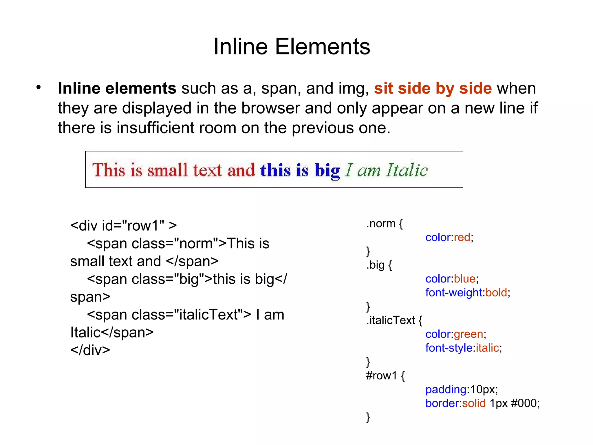 Inline Elements
•   Inline elements such as a, span, and img, sit side by side when
    they are displayed in the browser and only appear on a new line if
    there is insufficient room on the previous one.




     <div id="row1" >                         .norm {
                                                              color:red;
        <span class="norm">This is            }
     small text and </span>                   .big {
        <span class="big">this is big</                       color:blue;
     span>                                                    font-weight:bold;
                                              }
        <span class="italicText"> I am        .italicText {
     Italic</span>                                            color:green;
     </div>                                                   font-style:italic;
                                              }
                                              #row1 {
                                                              padding:10px;
                                                              border:solid 1px #000;
                                              }
 