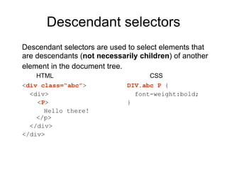Descendant selectors
Descendant selectors are used to select elements that
are descendants (not necessarily children) of another
element in the document tree.
    HTML                            CSS
<div class=“abc”>            DIV.abc P {
  <div>                        font-weight:bold;
    <P>                      }
      Hello there!
    </p>
  </div>
</div>
 