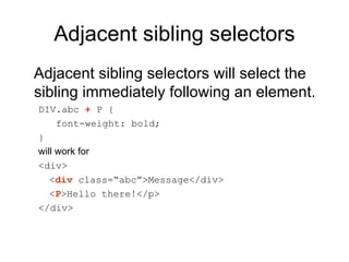 Adjacent sibling selectors
Adjacent sibling selectors will select the
sibling immediately following an element.
DIV.abc + P {
     font-weight: bold;
}
will work for
<div>
   <div class=“abc”>Message</div>
   <P>Hello there!</p>
</div>
 