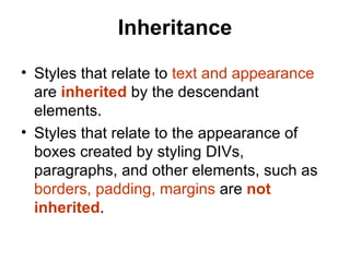 Inheritance

• Styles that relate to text and appearance
  are inherited by the descendant
  elements.
• Styles that relate to the appearance of
  boxes created by styling DIVs,
  paragraphs, and other elements, such as
  borders, padding, margins are not
  inherited.
 