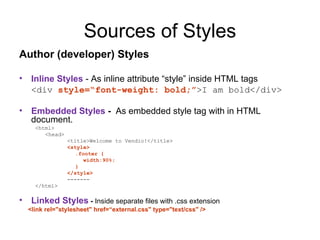 Sources of Styles
Author (developer) Styles

•    Inline Styles - As inline attribute “style” inside HTML tags
     <div style=“font-weight: bold;”>I am bold</div>

•    Embedded Styles - As embedded style tag with in HTML
     document.
      <html>
         <head>
                  <title>Welcome to Vendio!</title>
                  <style>
                     .footer {
                        width:90%;
                     }
                  </style>
                  -------
      </html>

•    Linked Styles - Inside separate files with .css extension
    <link rel="stylesheet" href=“external.css" type="text/css" />
 