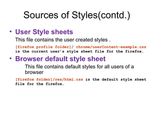 Sources of Styles(contd.)
• User Style sheets
 This file contains the user created styles .
 [firefox profile folder]/ chrome/userContent-example.css
 is the current user’s style sheet file for the firefox.

• Browser default style sheet
     This file contains default styles for all users of a
     browser
 [firefox folder]/res/html.css is the default style sheet
 file for the firefox.
 