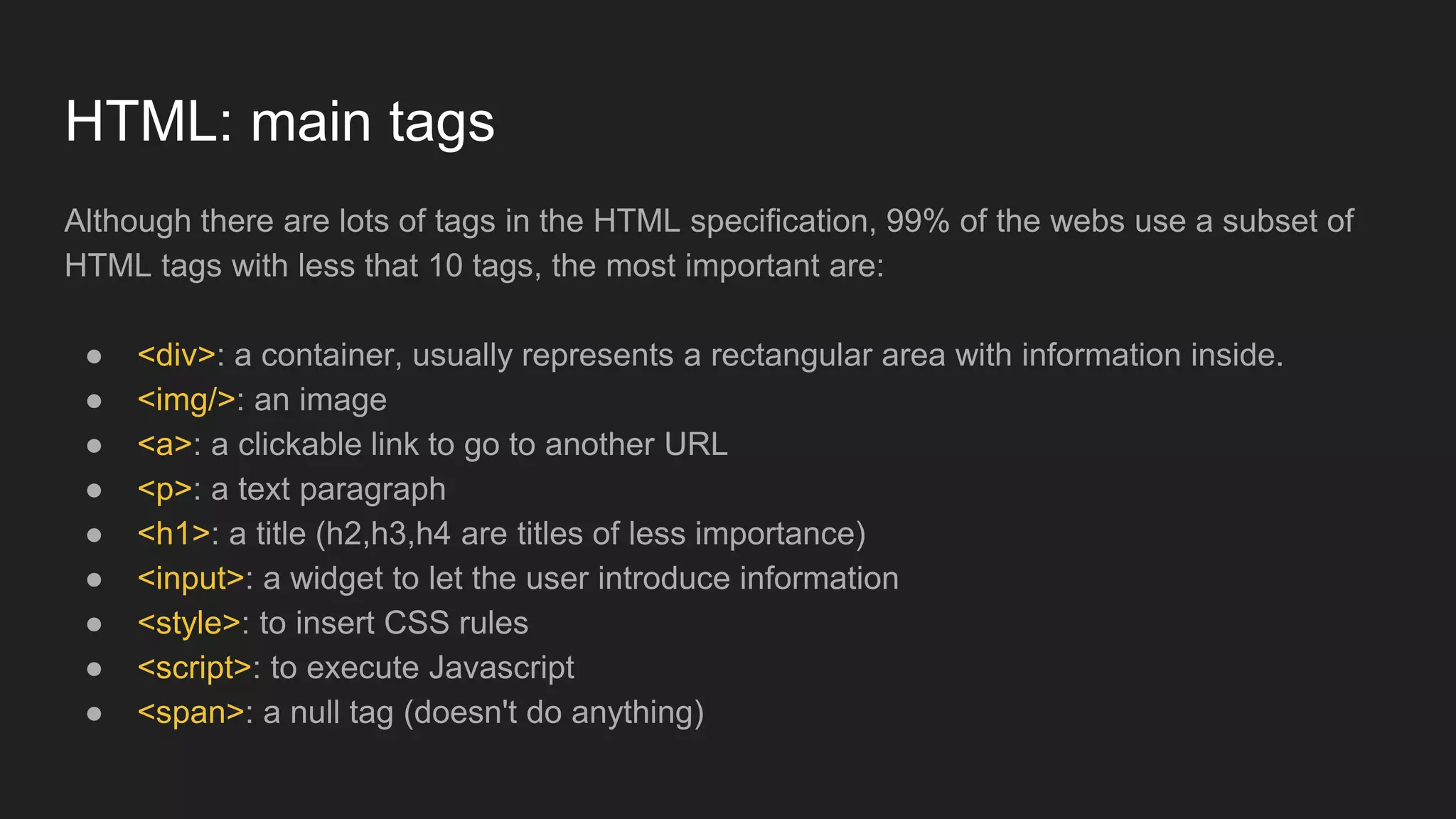 Although there are lots of tags in the HTML specification, 99% of the webs use a subset of
HTML tags with less that 10 tags, the most important are:
● <div>: a container, usually represents a rectangular area with information inside.
● <img/>: an image
● <a>: a clickable link to go to another URL
● <p>: a text paragraph
● <h1>: a title (h2,h3,h4 are titles of less importance)
● <input>: a widget to let the user introduce information
● <style>: to insert CSS rules
● <script>: to execute Javascript
● <span>: a null tag (doesn't do anything)
HTML: main tags
 