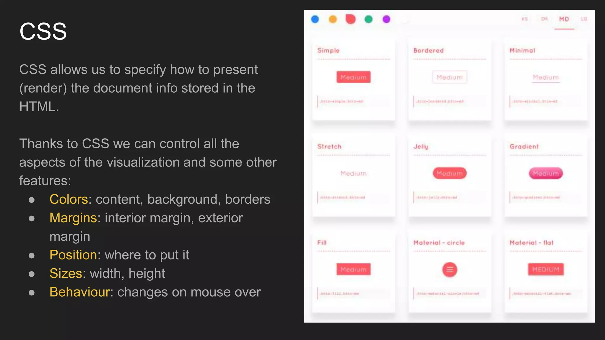 CSS
CSS allows us to specify how to present
(render) the document info stored in the
HTML.
Thanks to CSS we can control all the
aspects of the visualization and some other
features:
● Colors: content, background, borders
● Margins: interior margin, exterior
margin
● Position: where to put it
● Sizes: width, height
● Behaviour: changes on mouse over
 