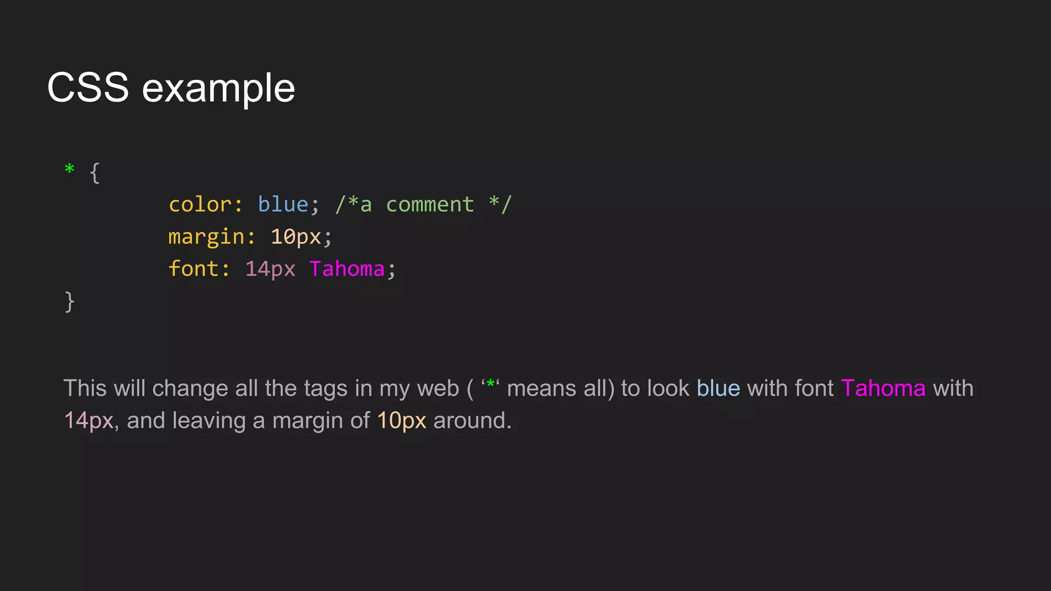 CSS example
* {
color: blue; /*a comment */
margin: 10px;
font: 14px Tahoma;
}
This will change all the tags in my web ( ‘*‘ means all) to look blue with font Tahoma with
14px, and leaving a margin of 10px around.
 