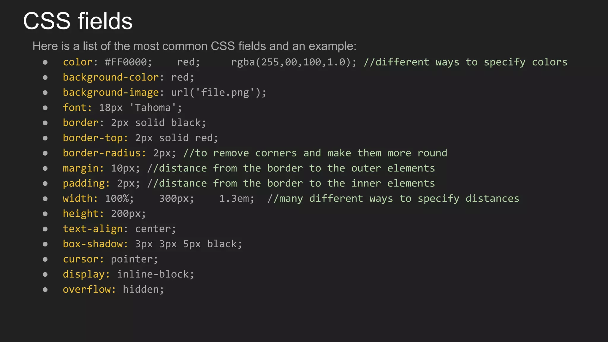 CSS fields
Here is a list of the most common CSS fields and an example:
● color: #FF0000; red; rgba(255,00,100,1.0); //different ways to specify colors
● background-color: red;
● background-image: url('file.png');
● font: 18px 'Tahoma';
● border: 2px solid black;
● border-top: 2px solid red;
● border-radius: 2px; //to remove corners and make them more round
● margin: 10px; //distance from the border to the outer elements
● padding: 2px; //distance from the border to the inner elements
● width: 100%; 300px; 1.3em; //many different ways to specify distances
● height: 200px;
● text-align: center;
● box-shadow: 3px 3px 5px black;
● cursor: pointer;
● display: inline-block;
● overflow: hidden;
 