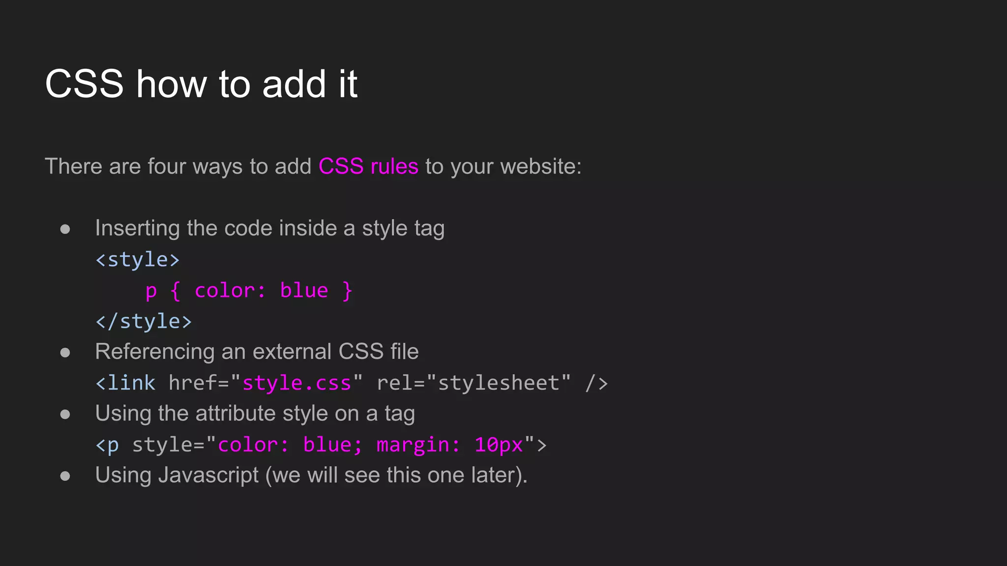 CSS how to add it
There are four ways to add CSS rules to your website:
● Inserting the code inside a style tag
<style>
p { color: blue }
</style>
● Referencing an external CSS file
<link href="style.css" rel="stylesheet" />
● Using the attribute style on a tag
<p style="color: blue; margin: 10px">
● Using Javascript (we will see this one later).
 