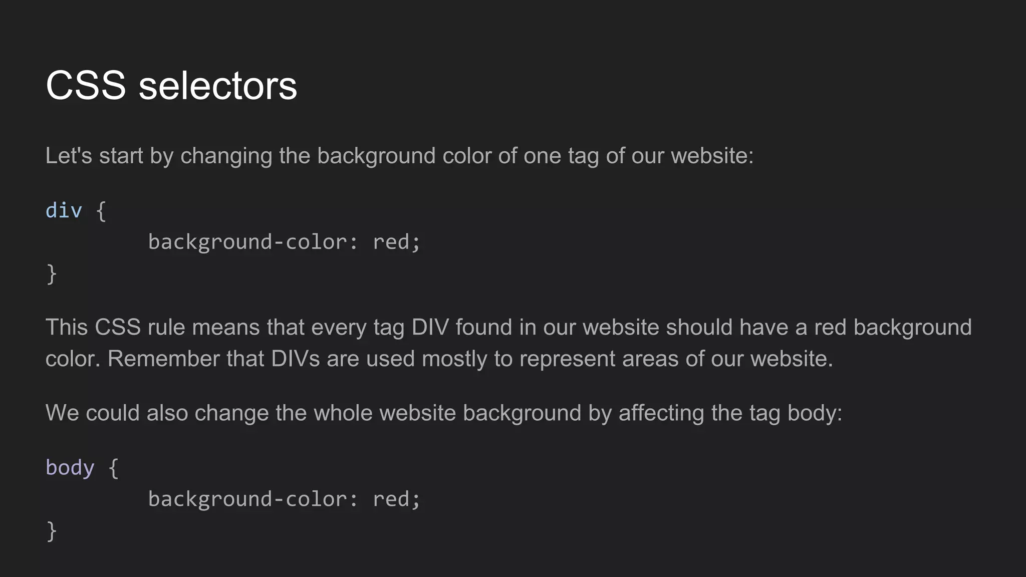 CSS selectors
Let's start by changing the background color of one tag of our website:
div {
background-color: red;
}
This CSS rule means that every tag DIV found in our website should have a red background
color. Remember that DIVs are used mostly to represent areas of our website.
We could also change the whole website background by affecting the tag body:
body {
background-color: red;
}
 