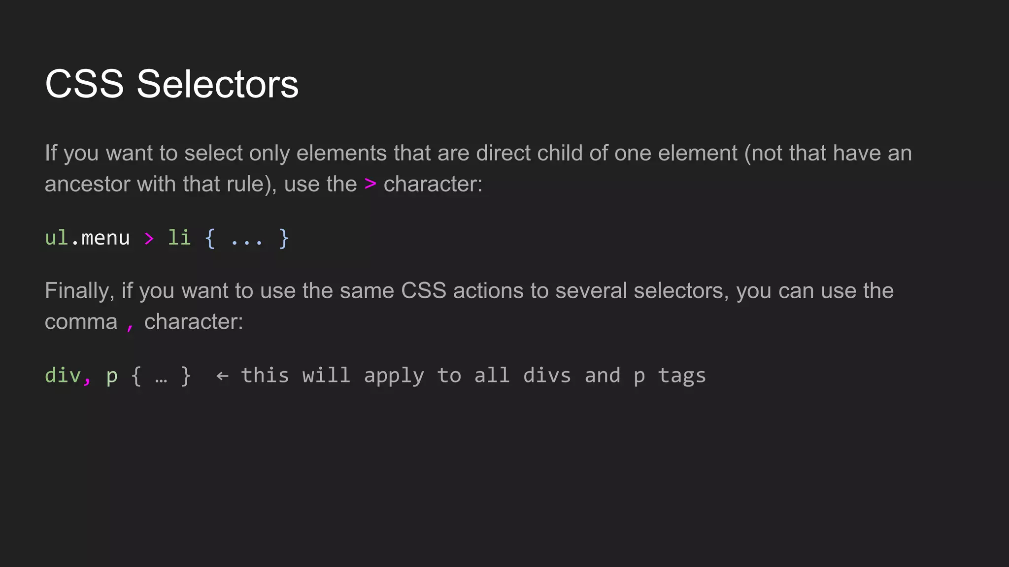 CSS Selectors
If you want to select only elements that are direct child of one element (not that have an
ancestor with that rule), use the > character:
ul.menu > li { ... }
Finally, if you want to use the same CSS actions to several selectors, you can use the
comma , character:
div, p { … } ← this will apply to all divs and p tags
 
