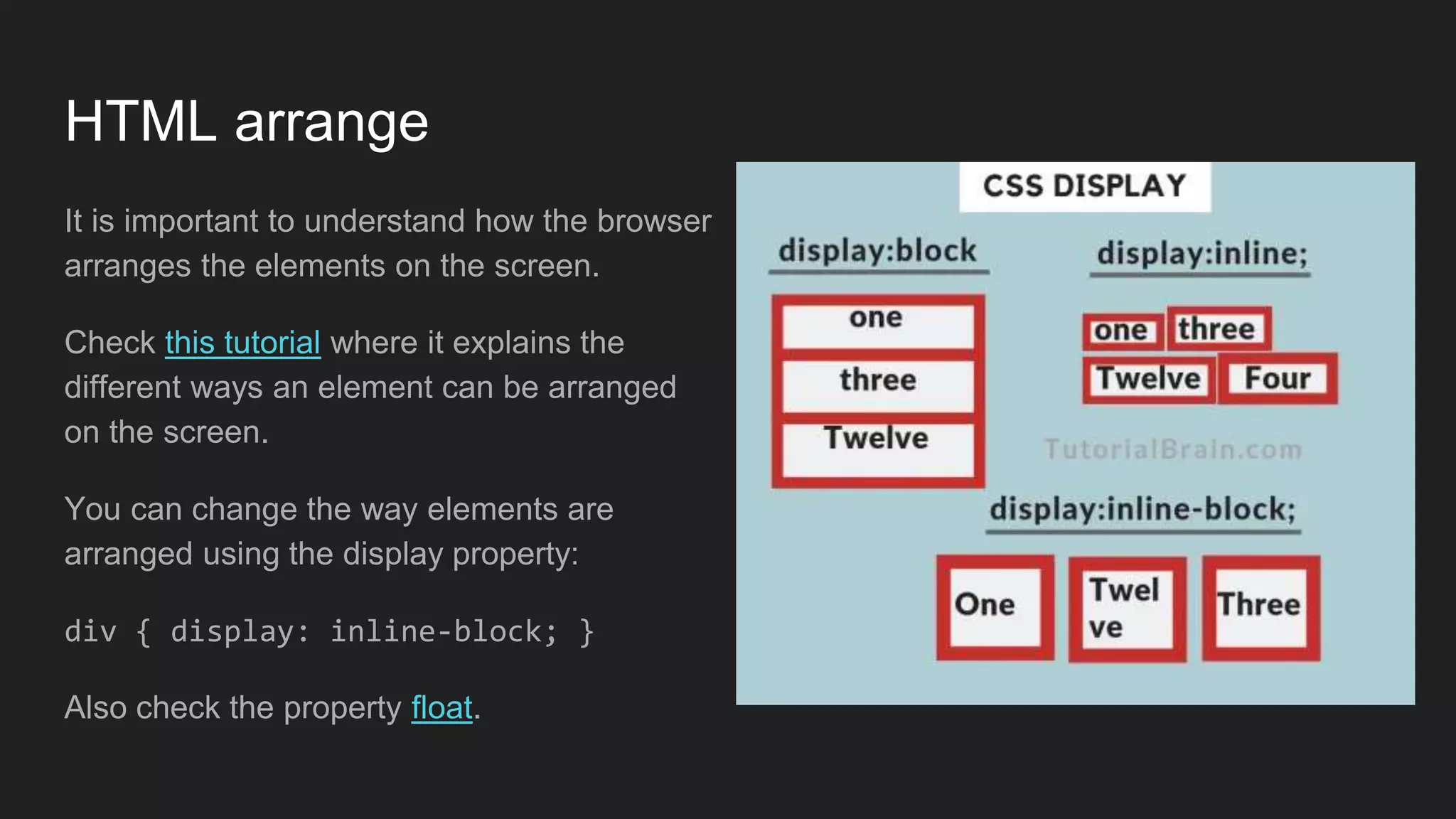 HTML arrange
It is important to understand how the browser
arranges the elements on the screen.
Check this tutorial where it explains the
different ways an element can be arranged
on the screen.
You can change the way elements are
arranged using the display property:
div { display: inline-block; }
Also check the property float.
 