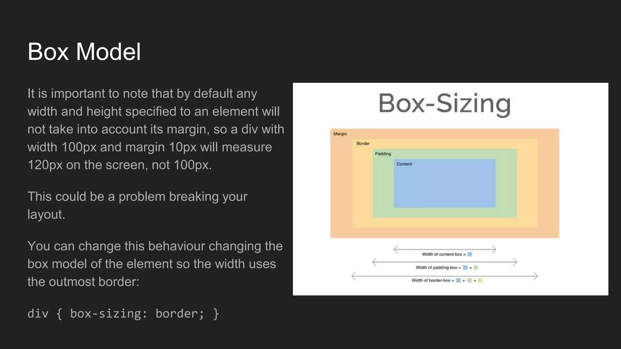 Box Model
It is important to note that by default any
width and height specified to an element will
not take into account its margin, so a div with
width 100px and margin 10px will measure
120px on the screen, not 100px.
This could be a problem breaking your
layout.
You can change this behaviour changing the
box model of the element so the width uses
the outmost border:
div { box-sizing: border; }
 