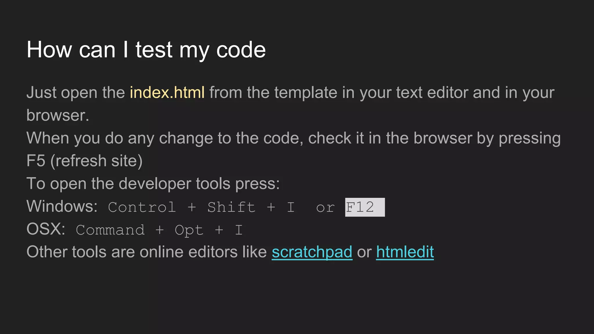 How can I test my code
Just open the index.html from the template in your text editor and in your
browser.
When you do any change to the code, check it in the browser by pressing
F5 (refresh site)
To open the developer tools press:
Windows: Control + Shift + I or F12
OSX: Command + Opt + I
Other tools are online editors like scratchpad or htmledit
 